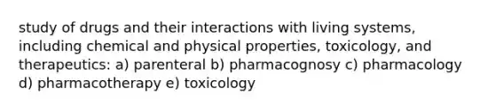 study of drugs and their interactions with living systems, including chemical and physical properties, toxicology, and therapeutics: a) parenteral b) pharmacognosy c) pharmacology d) pharmacotherapy e) toxicology