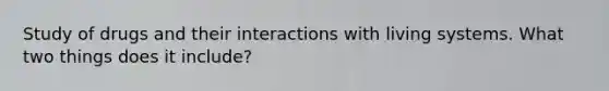 Study of drugs and their interactions with living systems. What two things does it include?