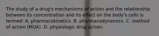 The study of a​ drug's mechanisms of action and the relationship between its concentration and its effect on the​ body's cells is​ termed: A. pharmacokinetics. B. pharmacodynamics. C. method of action​ (MOA). D. physiologic drug action.