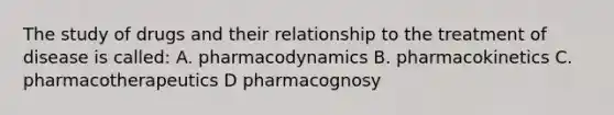 The study of drugs and their relationship to the treatment of disease is called: A. pharmacodynamics B. pharmacokinetics C. pharmacotherapeutics D pharmacognosy