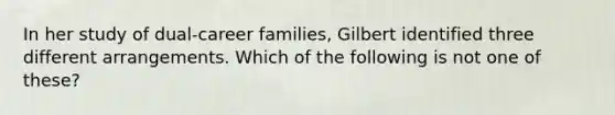 In her study of dual-career families, Gilbert identified three different arrangements. Which of the following is not one of these?