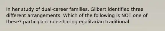 In her study of dual-career families, Gilbert identified three different arrangements. Which of the following is NOT one of these? participant role-sharing egalitarian traditional