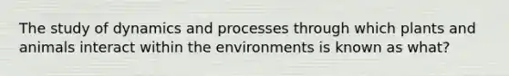 The study of dynamics and processes through which plants and animals interact within the environments is known as what?