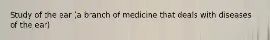 Study of the ear (a branch of medicine that deals with diseases of the ear)