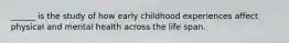 ______ is the study of how early childhood experiences affect physical and mental health across the life span.