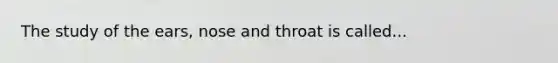 The study of the ears, nose and throat is called...
