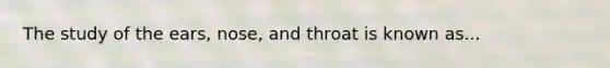 The study of the ears, nose, and throat is known as...