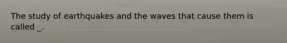 The study of earthquakes and the waves that cause them is called _.