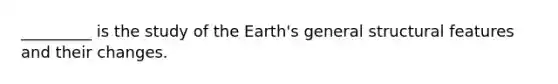 _________ is the study of the Earth's general structural features and their changes.