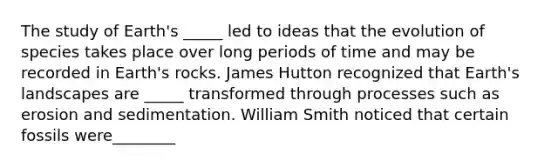 The study of Earth's _____ led to ideas that the evolution of species takes place over long periods of time and may be recorded in Earth's rocks. James Hutton recognized that Earth's landscapes are _____ transformed through processes such as erosion and sedimentation. William Smith noticed that certain fossils were________