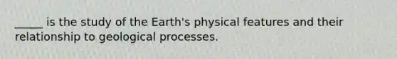 _____ is the study of the Earth's physical features and their relationship to geological processes.