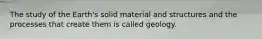 The study of the Earth's solid material and structures and the processes that create them is called geology.