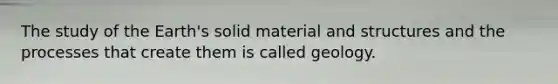 The study of the Earth's solid material and structures and the processes that create them is called geology.