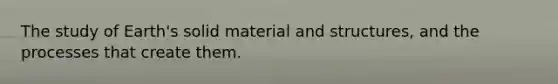 The study of Earth's solid material and structures, and the processes that create them.