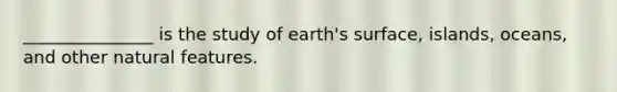 _______________ is the study of earth's surface, islands, oceans, and other natural features.