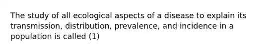 The study of all ecological aspects of a disease to explain its transmission, distribution, prevalence, and incidence in a population is called (1)