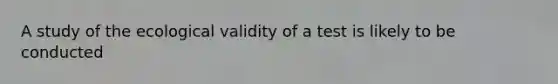 A study of the ecological validity of a test is likely to be conducted