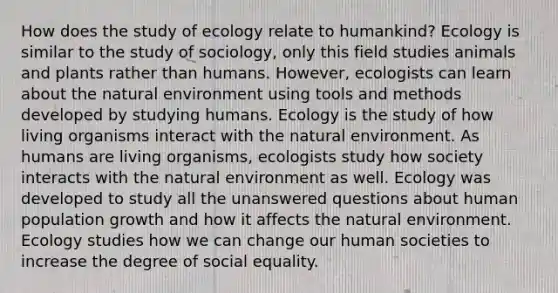 How does the study of ecology relate to humankind? Ecology is similar to the study of sociology, only this field studies animals and plants rather than humans. However, ecologists can learn about the natural environment using tools and methods developed by studying humans. Ecology is the study of how living organisms interact with the natural environment. As humans are living organisms, ecologists study how society interacts with the natural environment as well. Ecology was developed to study all the unanswered questions about human population growth and how it affects the natural environment. Ecology studies how we can change our human societies to increase the degree of social equality.