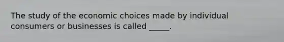 The study of the economic choices made by individual consumers or businesses is called _____.