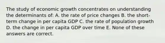 The study of economic growth concentrates on understanding the determinants of: A. the rate of price changes B. the short-term change in per capita GDP C. the rate of population growth D. the change in per capita GDP over time E. None of these answers are correct.