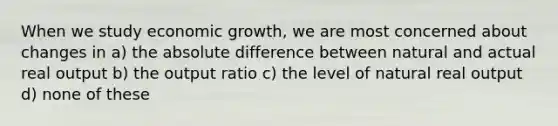 When we study economic growth, we are most concerned about changes in a) the absolute difference between natural and actual real output b) the output ratio c) the level of natural real output d) none of these