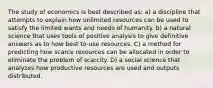 The study of economics is best described as: a) a discipline that attempts to explain how unlimited resources can be used to satisfy the limited wants and needs of humanity. b) a natural science that uses tools of positive analysis to give definitive answers as to how best to-use resources. C) a method for predicting how scarce resources can be allocated in order to eliminate the problem of scarcity. D) a social science that analyzes how productive resources are used and outputs distributed.