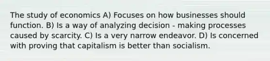 The study of economics A) Focuses on how businesses should function. B) Is a way of analyzing decision - making processes caused by scarcity. C) Is a very narrow endeavor. D) Is concerned with proving that capitalism is better than socialism.