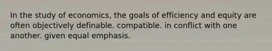 In the study of economics, the goals of efficiency and equity are often objectively definable. compatible. in conflict with one another. given equal emphasis.