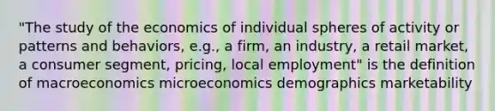 "The study of the economics of individual spheres of activity or patterns and behaviors, e.g., a firm, an industry, a retail market, a consumer segment, pricing, local employment" is the definition of macroeconomics microeconomics demographics marketability