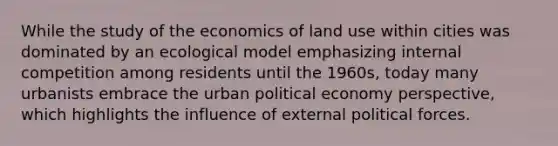 While the study of the economics of land use within cities was dominated by an ecological model emphasizing internal competition among residents until the 1960s, today many urbanists embrace the urban political economy perspective, which highlights the influence of external political forces.