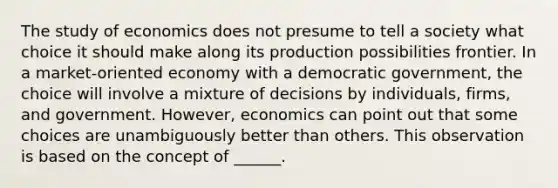 The study of economics does not presume to tell a society what choice it should make along its production possibilities frontier. In a market-oriented economy with a democratic government, the choice will involve a mixture of decisions by individuals, firms, and government. However, economics can point out that some choices are unambiguously better than others. This observation is based on the concept of ______.