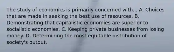 The study of economics is primarily concerned with... A. Choices that are made in seeking the best use of resources. B. Demonstrating that capitalistic economies are superior to socialistic economies. C. Keeping private businesses from losing money. D. Determining the most equitable distribution of society's output.