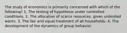 The study of economics is primarily concerned with which of the following? 1. The testing of hypothesis under controlled conditions. 2. The allocation of scarce resources, given unlimited wants. 3. The fair and equal treatment of all households. 4. The development of the dynamics of group behavior.