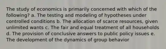 The study of economics is primarily concerned with which of the following? a. The testing and modeling of hypotheses under controlled conditions b. The allocation of scarce resources, given unlimited wants c. The fair and equal treatment of all households d. The provision of conclusive answers to public policy issues e. The development of the dynamics of group behavior