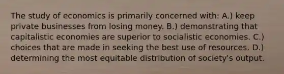 The study of economics is primarily concerned with: A.) keep private businesses from losing money. B.) demonstrating that capitalistic economies are superior to socialistic economies. C.) choices that are made in seeking the best use of resources. D.) determining the most equitable distribution of society's output.