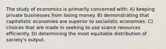 The study of economics is primarily concerned with: A) keeping private businesses from losing money. B) demonstrating that capitalistic economies are superior to socialistic economies. C) choices that are made in seeking to use scarce resources efficiently. D) determining the most equitable distribution of society's output.