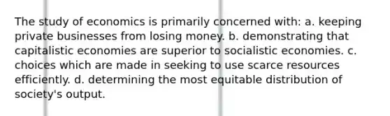 The study of economics is primarily concerned with: a. keeping private businesses from losing money. b. demonstrating that capitalistic economies are superior to socialistic economies. c. choices which are made in seeking to use scarce resources efficiently. d. determining the most equitable distribution of society's output.