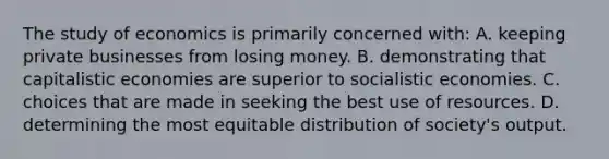 The study of economics is primarily concerned with: A. keeping private businesses from losing money. B. demonstrating that capitalistic economies are superior to socialistic economies. C. choices that are made in seeking the best use of resources. D. determining the most equitable distribution of society's output.