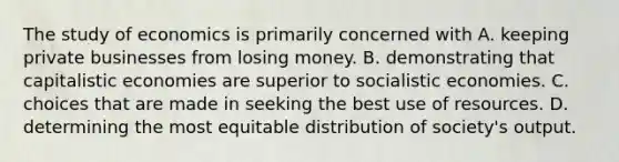 The study of economics is primarily concerned with A. keeping private businesses from losing money. B. demonstrating that capitalistic economies are superior to socialistic economies. C. choices that are made in seeking the best use of resources. D. determining the most equitable distribution of society's output.