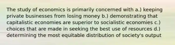 The study of economics is primarily concerned with a.) keeping private businesses from losing money b.) demonstrating that capitalistic economies are superior to socialistic economies c.) choices that are made in seeking the best use of resources d.) determining the most equitable distribution of society's output