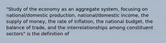 "Study of the economy as an aggregate system, focusing on national/domestic production, national/domestic income, the supply of money, the rate of inflation, the national budget, the balance of trade, and the interrelationships among constituent sectors" is the definition of