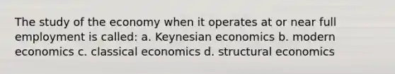 The study of the economy when it operates at or near full employment is called: a. Keynesian economics b. modern economics c. classical economics d. structural economics