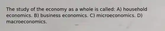 The study of the economy as a whole is called: A) household economics. B) business economics. C) microeconomics. D) macroeconomics.