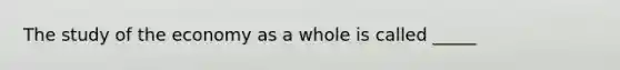 The study of the economy as a whole is called _____