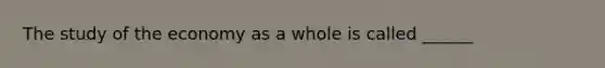 The study of the economy as a whole is called ______