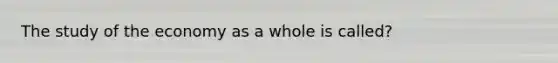 The study of the economy as a whole is called?