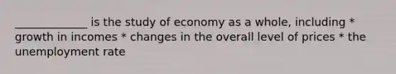 _____________ is the study of economy as a whole, including * growth in incomes * changes in the overall level of prices * the unemployment rate