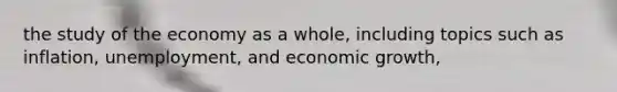 the study of the economy as a whole, including topics such as inflation, unemployment, and economic growth,