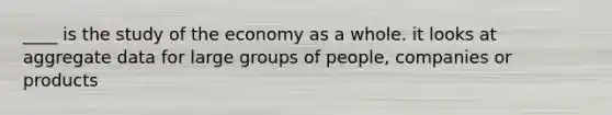 ____ is the study of the economy as a whole. it looks at aggregate data for large groups of people, companies or products