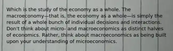 Which is the study of the economy as a whole. The macroeconomy—that is, the economy as a whole—is simply the result of a whole bunch of individual decisions and interactions. Don't think about micro- and macroeconomics as distinct halves of economics. Rather, think about macroeconomics as being built upon your understanding of microeconomics.